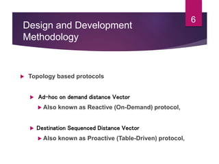 Design and Development
Methodology
 Topology based protocols
 Ad-hoc on demand distance Vector
 Also known as Reactive (On-Demand) protocol,
 Destination Sequenced Distance Vector
 Also known as Proactive (Table-Driven) protocol,
6
 