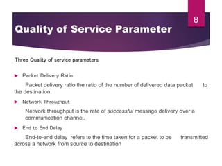  Packet Delivery Ratio
Packet delivery ratio the ratio of the number of delivered data packet to
the destination.
 Network Throughput
Network throughput is the rate of successful message delivery over a
communication channel.
 End to End Delay
End-to-end delay refers to the time taken for a packet to be transmitted
across a network from source to destination
8
Three Quality of service parameters
Quality of Service Parameter
 