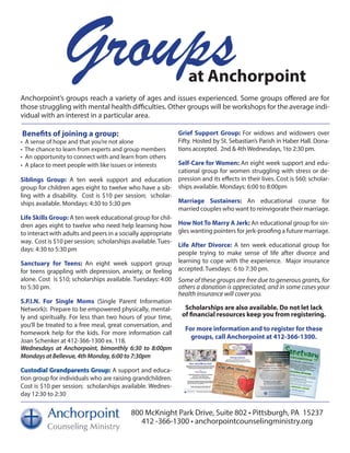 Groupsat Anchorpoint
Anchorpoint’s groups reach a variety of ages and issues experienced. Some groups offered are for
those struggling with mental health difficulties. Other groups will be workshops for the average indi-
vidual with an interest in a particular area.
800 McKnight Park Drive, Suite 802 • Pittsburgh, PA 15237
412 -366-1300 • anchorpointcounselingministry.org
Benefits of joining a group:
• A sense of hope and that you’re not alone
• The chance to learn from experts and group members
• An opportunity to connect with and learn from others
• A place to meet people with like issues or interests
Siblings Group: A ten week support and education
group for children ages eight to twelve who have a sib-
ling with a disability. Cost is $10 per session; scholar-
ships available. Mondays: 4:30 to 5:30 pm
Life Skills Group: A ten week educational group for chil-
dren ages eight to twelve who need help learning how
to interact with adults and peers in a socially appropriate
way. Cost is $10 per session; scholarships available.Tues-
days: 4:30 to 5:30 pm
Sanctuary for Teens: An eight week support group
for teens grappling with depression, anxiety, or feeling
alone. Cost is $10; scholarships available. Tuesdays: 4:00
to 5:30 pm.
S.P.I.N. For Single Moms (Single Parent Information
Network): Prepare to be empowered physically, mental-
ly and spiritually. For less than two hours of your time,
you’ll be treated to a free meal, great conversation, and
homework help for the kids. For more information call
Joan Schenker at 412-366-1300 ex. 118.
Wednesdays at Anchorpoint, bimonthly 6:30 to 8:00pm
Mondays at Bellevue, 4th Monday, 6:00 to 7:30pm
Custodial Grandparents Group: A support and educa-
tion group for individuals who are raising grandchildren.
Cost is $10 per session; scholarships available. Wednes-
day 12:30 to 2:30
Grief Support Group: For widows and widowers over
Fifty. Hosted by St. Sebastian’s Parish in Haber Hall. Dona-
tions accepted. 2nd & 4th Wednesdays, 1to 2:30 pm.
Self-Care for Women: An eight week support and edu-
cational group for women struggling with stress or de-
pression and its effects in their lives. Cost is $60; scholar-
ships available. Mondays: 6:00 to 8:00pm
Marriage Sustainers: An educational course for
married couples who want to reinvigorate their marriage.
How Not To Marry A Jerk: An educational group for sin-
gles wanting pointers for jerk-proofing a future marriage.
Life After Divorce: A ten week educational group for
people trying to make sense of life after divorce and
learning to cope with the experience. Major insurance
accepted. Tuesdays: 6 to 7:30 pm.
Some of these groups are free due to generous grants, for
others a donation is appreciated, and in some cases your
health insurance will cover you.
Scholarships are also available. Do not let lack
of financial resources keep you from registering.
For more information and to register for these
groups, call Anchorpoint at 412-366-1300.
 