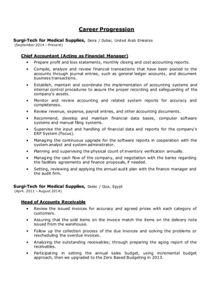 Career Progression
Surgi-Tech for Medical Supplies, Deira / Dubai, United Arab Emirates
(September 2014 – Present)
Chief Accountant (Acting as Financial Manager)
• Prepare profit and loss statements, monthly closing and cost accounting reports.
• Compile, analyze and review financial transactions that have been posted to the
accounts through journal entries, such as general ledger accounts, and document
business transactions.
• Establish, maintain and coordinate the implementation of accounting systems and
internal control procedures to assure the proper recording and safeguarding of the
company’s assets.
• Monitor and review accounting and related system reports for accuracy and
completeness.
• Review revenue, expense, payroll entries, and other accounting documents.
• Recommend, develop and maintain financial data bases, computer software
systems and manual filing systems.
• Supervise the input and handling of financial data and reports for the company's
ERP System (Focus).
• Managing the continuous upgrade for the software reports in cooperation with the
system analyst and system administrator.
• Planning and supervising the physical count of inventory verification annually.
• Managing the cash flow of the company, and negotiation with the banks regarding
the facilities agreements and finance proposals, if needed.
• Setting, reviewing and applying the annual audit plan with the finance manager and
the audit firm.
Surgi-Tech for Medical Supplies, Dokki / Giza, Egypt
(April. 2011 – August 2014)
Head of Accounts Receivable
• Review the issued invoices for accuracy and agreed prices with each category of
customers.
• Assuring that the sold items on the invoice match the items on the delivery note
issued from the warehouse.
• Follow up the collection process of the due invoices and solving the problems or
rescheduling the overdue invoices.
• Analyzing the outstanding receivables; through preparing the aging report of the
receivables.
• Participating in setting the annual sales budget, using incremental budget
approach, then we upgraded to the Zero Based Budgeting in 2013.
 
