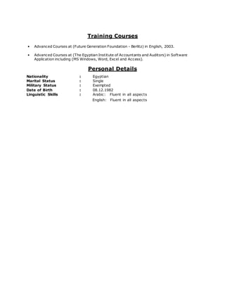 Training Courses
• Advanced Courses at (Future Generation Foundation - Berlitz) in English, 2003.
• Advanced Courses at (The Egyptian Institute of Accountants and Auditors) in Software
Application including (MS Windows, Word, Excel and Access).
Personal Details
Nationality : Egyptian
Marital Status : Single
Military Status : Exempted
Date of Birth : 08.12.1982
Linguistic Skills : Arabic: Fluent in all aspects
English: Fluent in all aspects
 