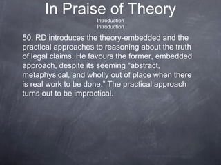 In Praise of Theory
Introduction
Introduction
50. RD introduces the theory-embedded and the
practical approaches to reasoning about the truth
of legal claims. He favours the former, embedded
approach, despite its seeming “abstract,
metaphysical, and wholly out of place when there
is real work to be done.” The practical approach
turns out to be impractical.
 