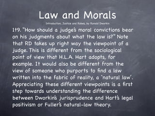 Law and Morals
              Introduction, Justice and Robes, by Ronald Dworkin

1t9. “How should a judge’s moral convictions bear
on his judgments about what the law is?” Note
that RD takes up right way the viewpoint of a
judge. This is different from the sociological
point of view that H.L.A. Hart adopts, for
example. It would also be different from the
view of someone who purports to ﬁnd a law
written into the fabric of reality, a `natural law’.
Appreciating these different viewpoints is a ﬁrst
step towards understanding the difference
between Dworkin’s jurisprudence and Hart’s legal
positivism or Fuller’s natural-law theory.
 