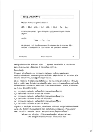 10
Prof. Fogliatto Pesquisa Operacional 10
• FUNÇÃO OBJETIVO
O que a Politoy deseja maximizar é:
(27x1 + 21x2) - (10x1 + 9x2) - (14x1 + 10x2) = 3x1 + 2x2
Usaremos a variável z para designar o valor assumido pela função
objetivo.
Assim:
Max z = 3x1 + 2x2
Os números 3 e 2 são chamados coeficientes da função objetivo. Eles
indicam a contribuição de cada variável nos ganhos da empresa.
Deseja-se modelar o problema acima. O objetivo é minimizar os custos com
pessoal, atendendo à demanda de pessoal da empresa.
Formulação:
Observe, inicialmente, que operadores treinados podem executar, em
umdeterminado mês, um das seguinte atividades: (1) trabalhar nas máquinas, (2)
realizar treinamento, ou (3) permanecer ocioso.
Já que o número de operadores trabalhando nas máquinas em cada mês é fixo, as
únicas variáveis de decisão desconhecidas são o número de operadores realizando
treinamento e o número de operadores ociosos em cada mês. Assim, as variáveis
de decisão do problema são:
x1 = operadores treinados realizando treinamento em Janeiro
x2 = operadores treinados ociosos em Janeiro
x3 = operadores treinados realizando treinamento em Fevereiro
x4 = operadores treinados ociosos em Fevereiro
x5 = operadores treinados realizando treinamento em Março
x6 = operadores treinados ociosos em Março
Segundo as restrições de demanda, um número suficiente de operadores treinados
deve estar disponível em cada mês para trabalhar nas máquinas. Para garantir
esses operadores, deve-se escrever a seguinte equação para cada mês:
Número nas máquinas + Número treinando + Número ocioso =
Total de operadores disponíveis no início do mês
 