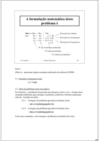 100
Prof. Fogliatto Pesquisa Operacional 100
A formulação matemática deste
problema é
Max z = 60x1 + 30x2 + 20x3
s.a: 8x1 + 6x2 + x3 ≤ 48
4x1 + 2x2 + 1.5 x3 ≤ 20
2x1 + 1.5x2 + 0.5 x3 ≤ 8
x1, x2, x3 ≥ 0
Restrição das Tábuas
Restrição de Acabamento
Restrição de Carpintaria
No escrivaninhas produzidas
No mesas produzidas
No cadeiras produzidas
Parte 2
Objetivo: apresentar alguns comandos adicionais do software LINDO.
2.1. Inicialize o programa Lindo
c:> lindo
2.2. Abra um problema salvo em arquivo
No Tutorial 1, o problema foi gravado nos formatos Lindo e texto. Existem dois
comandos diferentes para carregar o problema, conforme o formato usado para
salvá-lo. Escolha um deles:
2.2.1. Carregue um problema gravado no formato Lindo
: retr a:mydatagiapetto.lnd
2.2.2. Carregue um problema gravado no formato texto
: take a:mydatagiapetto.lp
Com esses comandos, você carregou o problema na memória do Lindo.
 