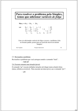 101
Prof. Fogliatto Pesquisa Operacional 101
Para resolver o problema pelo Simplex,
temos que adicionar variáveis de folga
Max z = 60x1 + 30x2 + 20x3
s.a: 8x1 + 6x2 + x3 + f1 = 48
4x1 + 2x2 + 1.5 x3 + f2 = 20
2x1 + 1.5x2 + 0.5 x3 + f3 = 8
x1, x2, x3, f1, f2, f3 ≥ 0
Uma vez adicionadas variáveis de folga e excesso, o problema é dito
no formato padrão, pronto para ser resolvido através do método
Simplex!
2.3. Revisualize o problema
Revisualize o problema que você carregou usando o comando “look”:
: look all
2.4. Execute somente uma iteração (pivot)
O comando “go” executa múltiplas iterações até chegar numa solução ótima
(única, infinita ou inviável). Para executar um único pivot, use o comando “piv”:
: piv
 