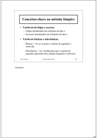102
Prof. Fogliatto Pesquisa Operacional 102
Conceitos-chave no método Simplex
• Variáveis de folga e excesso.
– Folgas introduzidas em restrições do tipo ≤.
– Excessos introduzidos em restrições do tipo ≥.
• Variáveis básicas e não-básicas.
– Básicas = var. p/ as quais o sistema de equações é
resolvido.
– Não-básicas = var. zeradas para que o sistema de
equações apresente uma solução (equações=variáveis).
Anotações:
 