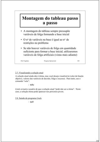 104
Prof. Fogliatto Pesquisa Operacional 104
Montagem do tableau passo
a passo
• A montagem do tableau sempre pressupõe
variáveis de folga formando a base inicial
• O no de variáveis na base é igual ao no de
restrições no problema
• Se não houver variáveis de folga em quantidade
suficiente para formar a base inicial, utilizaremos
variáveis de folga artificiais (vistas mais adiante)
2.7. Visualizando a solução atual
A solução atual ainda não é ótima, mas você deseja visualizá-la (valor da função
objetivo, valores das variáveis de decisão, folga e excesso). Para tanto, use o
comando “solu”:
: solu
Lindo avisará o usuário de que a solução atual “pode não ser a ótima”. Neste
caso, a solução ótima pode aparecer nos próximos pivots.
2.8. Saindo do programa Lindo
: quit
 