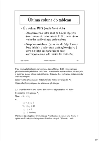 107
Prof. Fogliatto Pesquisa Operacional 107
Última coluna do tableau
• É a coluna RHS (right hand side):
– Ali aparecem o valor atual da função objetivo
(no cruzamento entre coluna RHS e linha z) e o
valor das variáveis que estão na base
– No primeiro tableau (se as var. de folga forem a
base inicial), o valor atual da função objetivo é
zero e o valor das variáveis na base
correspondem ao lado direito das restrições
Uma possível abordagem para solução de problemas de PI é resolver seus
problemas correspondentes “relaxados” e arredondar as variáveis de decisão para
o maior ou menor inteiro mais próximo. Todavia, dois problemas podem resultar
desta abordagem:
(a) os valores arredondados podem resultar pontos inviáveis no PI;
(b) as soluções resultantes são altamente sub-ótimas.
3.1. Método Branch-and-Bound para solução de problemas PIs puros
Considere o problema de PI:
Max z = 8x1 + 5x2
s.a
x1 + x2 ≤ 6
9x1 + 5x2 ≤ 45
x1 , x2 ≥ 0
x1 , x2 inteiros.
O método de solução de problemas de PI utilizando o branch-and-bound é
operacionalizado em cinco passos, descritos a seguir (Winston, 1994).
 