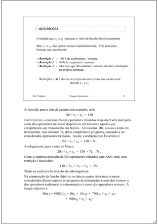 11
Prof. Fogliatto Pesquisa Operacional 11
• RESTRIÇÕES
A medida que x1 e x2 crescem, o valor da função objetivo aumenta.
Mas x1 e x2 não podem crescer indefinidamente. Três restrições
limitam seu crescimento:
• Restrição 1 - 100 h de acabamento / semana.
• Restrição 2 - 80 h de carpintaria / semana
• Restrição 3 - não mais que 40 soldados / semana, devido a limitações
na própria demanda.
Restrições 1 3 devem ser expressas em termos das variáveis de
decisão x1 e x2.
A restrição para o mês de Janeiro, por exemplo, será:
100 + x1 + x2 = 130
Em Fevereiro, o número total de operadores treinados disponível será dado pela
soma dos operadores treinados disponíveis em Janeiro e aqueles que
completaram seu treinamento em Janeiro. Em Janeiro, 10x1 trainees estão em
treinamento, mas somente 7x1 deles completam o programa, passando a ser
considerados operadores treinados. Assim, a restrição para Fevereiro é:
150 + x3 + x4 = 130 + 7x1
Analogamente, para o mês de Março:
200 + x5 + x6 = 130 + 7x1 + 7x3
Como a empresa necessita de 250 operadores treinados para Abril, mais uma
restrição é necessária:
130 + 7x1 + 7x3 + 7x5 = 250
Todas as variáveis de decisão são não-negativas.
Na composição da função objetivo, os únicos custos relevantes a serem
considerados dizem respeito ao programa de treinamento (custo dos trainees e
dos operadores realizando o treinamento) e o custo dos operadores ociosos. A
função objetivo é:
Min z = 400(10x1 + 10x3 + 10x5) + 700(x1 + x3 + x5)
+ 500(x2 + x4 + x6)
 