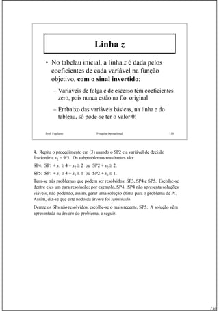 110
Prof. Fogliatto Pesquisa Operacional 110
Linha z
• No tabelau inicial, a linha z é dada pelos
coeficientes de cada variável na função
objetivo, com o sinal invertido:
– Variáveis de folga e de escesso têm coeficientes
zero, pois nunca estão na f.o. original
– Embaixo das variáveis básicas, na linha z do
tableau, só pode-se ter o valor 0!
4. Repita o procedimento em (3) usando o SP2 e a variável de decisão
fracionária x2 = 9/5. Os subproblemas resultantes são:
SP4: SP1 + x1 ≥ 4 + x2 ≥ 2 ou SP2 + x2 ≥ 2.
SP5: SP1 + x1 ≥ 4 + x2 ≤ 1 ou SP2 + x2 ≤ 1.
Tem-se três problemas que podem ser resolvidos: SP3, SP4 e SP5. Escolhe-se
dentre eles um para resolução; por exemplo, SP4. SP4 não apresenta soluções
viáveis, não podendo, assim, gerar uma solução ótima para o problema de PI.
Assim, diz-se que este nodo da árvore foi terminado.
Dentre os SPs não resolvidos, escolhe-se o mais recente, SP5. A solução vêm
apresentada na árvore do problema, a seguir.
 