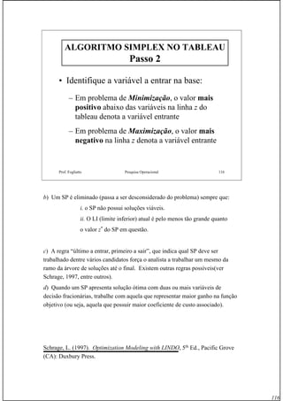 116
Prof. Fogliatto Pesquisa Operacional 116
ALGORITMO SIMPLEX NO TABLEAUALGORITMO SIMPLEX NO TABLEAU
Passo 2Passo 2
• Identifique a variável a entrar na base:
– Em problema de Minimização, o valor mais
positivo abaixo das variáveis na linha z do
tableau denota a variável entrante
– Em problema de Maximização, o valor mais
negativo na linha z denota a variável entrante
b) Um SP é eliminado (passa a ser desconsiderado do problema) sempre que:
i. o SP não possui soluções viáveis.
ii. O LI (limite inferior) atual é pelo menos tão grande quanto
o valor z*
do SP em questão.
c) A regra “último a entrar, primeiro a sair”, que indica qual SP deve ser
trabalhado dentre vários candidatos força o analista a trabalhar um mesmo da
ramo da árvore de soluções até o final. Existem outras regras possíveis(ver
Schrage, 1997, entre outros).
d) Quando um SP apresenta solução ótima com duas ou mais variáveis de
decisão fracionárias, trabalhe com aquela que representar maior ganho na função
objetivo (ou seja, aquela que possuir maior coeficiente de custo associado).
Schrage, L. (1997). Optimization Modeling with LINDO, 5th
Ed., Pacific Grove
(CA): Duxbury Press.
 