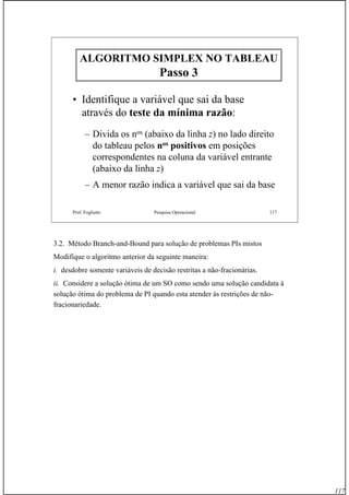 117
Prof. Fogliatto Pesquisa Operacional 117
ALGORITMO SIMPLEX NO TABLEAUALGORITMO SIMPLEX NO TABLEAU
Passo 3Passo 3
• Identifique a variável que sai da base
através do teste da mínima razão:
– Divida os nos (abaixo da linha z) no lado direito
do tableau pelos nos positivos em posições
correspondentes na coluna da variável entrante
(abaixo da linha z)
– A menor razão indica a variável que sai da base
3.2. Método Branch-and-Bound para solução de problemas PIs mistos
Modifique o algoritmo anterior da seguinte maneira:
i. desdobre somente variáveis de decisão restritas a não-fracionárias.
ii. Considere a solução ótima de um SO como sendo uma solução candidata à
solução ótima do problema de PI quando esta atender às restrições de não-
fracionariedade.
 