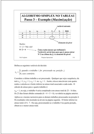 119
Prof. Fogliatto Pesquisa Operacional 119
ALGORITMO SIMPLEX NO TABLEAUALGORITMO SIMPLEX NO TABLEAU
Passo 3Passo 3 –– Exemplo (Exemplo (MaximizaçãoMaximização))
variável entrante
Razões:
4 / -2 = Não vale!
8 / 2 = 4 Única razão (menor por definição!)
Variável f2 sai da base para que f1 possa entrar
No 2 na coluna do f1 é o elemento de pivot!
Elemento de pivot
Defina as seguintes variáveis de decisão:
Considere o último trabalho a ser processado. Qualquer que seja a sequência, ela
terá x14 = 1, x24 = 1, x34 = 1 ou x44 = 1. Assim, cria-se uma árvore com quatro
nodos e calcula-se o limite inferior no atraso total associado a cada nodo. O
cálculo do atraso para o quarto trabalho é:
x44 = 1, ou seja, o trabalho 4 seria completado com atraso total de 23 - 16 dias.
Os 23 dias foram obtidos somando (6 + 4 + 5 + 8); ver tabela na página anterior.
Aplica-se o mesmo raciocício para os demais trabalhos processados na posição 4.
Os resultados vêm mostrado na árvore na página seguinte. O limite inferior no
atraso total é D ≥ 7. Ou seja, posicionando-se o trabalho 4 na quarta posição,
obtem-se o menor atraso total.
⎩
⎨
⎧
=
.,0
.,1
contráriocaso
jposiçãonaprocessadoforitrabalhooquando
xij
 