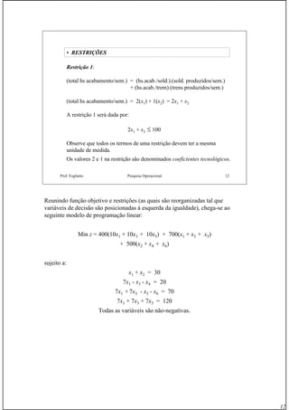 12
Prof. Fogliatto Pesquisa Operacional 12
• RESTRIÇÕES
Restrição 1:
(total hs acabamento/sem.) = (hs.acab./sold.).(sold. produzidos/sem.)
+ (hs.acab./trem).(trens produzidos/sem.)
(total hs acabamento/sem.) = 2(x1) + 1(x2) = 2x1 + x2
A restrição 1 será dada por:
2x1 + x2 ≤ 100
Observe que todos os termos de uma restrição devem ter a mesma
unidade de medida.
Os valores 2 e 1 na restrição são denominados coeficientes tecnológicos.
Reunindo função objetivo e restrições (as quais são reorganizadas tal que
variáveis de decisão são posicionadas à esquerda da igualdade), chega-se ao
seguinte modelo de programação linear:
Min z = 400(10x1 + 10x3 + 10x5) + 700(x1 + x3 + x5)
+ 500(x2 + x4 + x6)
sujeito a:
x1 + x2 = 30
7x1 - x3 - x4 = 20
7x1 + 7x3 - x5 - x6 = 70
7x1 + 7x3 + 7x5 = 120
Todas as variáveis são não-negativas.
 