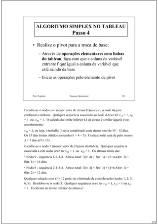 121
Prof. Fogliatto Pesquisa Operacional 121
ALGORITMO SIMPLEX NO TABLEAUALGORITMO SIMPLEX NO TABLEAU
Passo 4Passo 4
• Realize o pivot para a troca de base:
– Através de operações elementares com linhas
do tableau, faça com que a coluna da variável
entrante fique igual a coluna da variável que
está saindo da base
– Inicie as operações pelo elemento de pivot
Escolhe-se o nodo com menor valor de atraso D (no caso, o nodo 4) para
continuar o método. Qualquer sequência associada ao nodo 4 deve ter x13 = 1, x23
= 1 ou x33 = 1. O cálculo do limite inferior LI de atraso é similar àquele visto
anteriormente:
x33 = 1, ou seja, o trabalho 3 seria completado com atraso total de 15 - 12 dias.
Os 15 dias foram obtidos somando (6 + 4 + 5). O atraso total será de pelo menos
3 + 7 dias (D ≥ 10).
Escolhe-se o nodo 7 (menor valor de D) para desdobrar. Qualquer sequência
associada a este nodo deve ter x12 = 1 ou x22 = 1. Os atrasos totais são:
• Nodo 9 - sequência 1-2-3-4. Atraso total: 7(tr. 4) + 3(tr. 3) + (6+4-4)(tr. 2) +
0(tr. 1) = 16 dias.
• Nodo 8 - sequência 2-1-3-4. Atraso total: 7(tr. 4) + 3(tr. 3) + (4+6-8)(tr. 1) +
0(tr. 2) = 12 dias.
Qualquer solução com D > 12 pode ser eliminada de consideração (nodos 1, 2, 5,
6, 9). Desdobra-se o nodo 3. Qualquer sequência deve ter x13 = 1, x23 = 1 ou x43
= 1. O cálculo do limite inferior de atraso é:
 