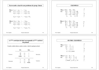 Prof. Fogliatto Pesquisa Operacional 143
Escrevendo o dual de um problema de progr. linear
Max z = c1x1 + c2x2 + … + cnxn
s.a: a11x1 + a12x2 + … + a1nxn ≤ b1
a21x1 + a22x2 + … + a2nxn ≤ b2
am1x1 + am2x2 + … + amnxn ≤ bm
M M M M
Min w = b1y1 + b2y2 + … + bmym
s.a: a11y1 + a21y2 + … + am1ym ≥ c1
a12y1 + a22x2 + … + am2ym ≥ c2
a1ny1 + a2ny2 + … + amnym ≥ cn
M M M M
Prof. Fogliatto Pesquisa Operacional 144
EXEMPLO
Max z = 60x1 + 30x2 + 20x3
s.a: 8x1 + 6x2 + 1x3 ≤ 48
4x1 + 2x2 + 1.5x3 ≤ 20
2x1 + 1.5x2 + 0.5x3 ≤ 8
x1, x2, x3 ≥ 0
P
r
i
m
a
l
D
u
a
l
Min w = 48y1 + 20y2 + 8y3
s.a: 8y1 + 4y2 + 2y3 ≥ 60
6y1 + 2y2 + 1.5y3 ≥ 30
1y1 + 1.5y2 + 0.5y3 ≥ 20
y1, y2, y3 ≥ 0
Prof. Fogliatto Pesquisa Operacional 145
A iésima restrição do dual corresponde à iésima variável
do primal
Usando a tabela abaixo, pode-se achar o dual de qualquer primal:
Min Max
≥0 ↔ ≤
≤0 ↔ ≥
Irrestr. ↔ =
≥ ↔ ≥0
≤ ↔ ≤0
= ↔ Irrestr.
Variáveis
Variáveis
Restrições
Restrições
Prof. Fogliatto Pesquisa Operacional 146
OUTRO EXEMPLO
Max z = 2x1 + x2
s.a: 2x1 + x2 = 2
2x1 - x2 ≥ 3
x1 - x2 ≤ 1
x1 ≥ 0, x2 irrestr.
P
r
i
m
a
l
Min w = 2y1 + 3y2 + 1y3
s.a: 2y1 + 2y2 + y3 ≥ 2
y1 - y2 - y3 = 1
y1 irrestr., y2 ≤ 0, y3 ≥ 0
D
u
a
l
 