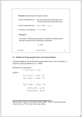13
Prof. Fogliatto Pesquisa Operacional 13
Restrição 2 (determinada de maneira similar):
(total hs carpintaria/sem.) = (hs.carp./sold.).(sold. produzidos/sem.)
+ (hs.carp./trem).(trens produzidos/sem.)
(total hs carpintaria/sem.) = 1(x1) + 1(x2) = x1 + x2
A restrição 2 será dada por: x1 + x2 ≤ 80
Restrição 3:
A restrição 3 é definida pela limitação do número de soldados produ-
zidos por semana (devido a limitações na demanda):
x1 ≤ 40
2.1. Modelos de Programação Linear em Formato Padrão
O formato padrão de um problema de programação linear com m restrições e n
variáveis é dado por (Bazaraa et al., 1990):
Maximizar (ou minimizar):
z = c1x1 + c2x2 + ... + cnxn
sujeito a:
a11x1 + a12x2 + ... + a1nxn = b1
a21x1 + a22x2 + ... + a2nxn = b2
am1x1 + am2x2 + ... + amnxn = bm
x1 ≥ 0, x2 ≥ 0, …, xn ≥ 0
b1 ≥ 0, b2 ≥ 0, …, bm ≥ 0
Bazaraa, M.S., Jarvis, J.J. & Sherali, H.D. (1990). Linear Programming and
Network Flows, 2nd
Ed.. New York: John Wiley.
M M
 