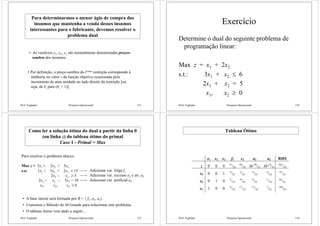 Prof. Fogliatto Pesquisa Operacional 151
Para determinarmos o menor ágio de compra dos
insumos que mantenha a venda desses insumos
interessantes para o fabricante, devemos resolver o
problema dual
• As variáveis y1, y2, y3 são normalmente denominadas preços-
sombra dos insumos.
• Por definição, o preço-sombra da iésima restrição corresponde à
melhoria no valor z da função objetivo ocasionada pelo
incremento de uma unidade no lado direito da restrição [ou
seja, de bi para (bi + 1)].
Prof. Fogliatto Pesquisa Operacional 152
Exercício
Determine o dual do seguinte problema de
programação linear:
Max z = x1 + 2x2
s.t.: 3x1 + x2 ≤ 6
2x1 + x2 = 5
x1, x2 ≥ 0
Prof. Fogliatto Pesquisa Operacional 153
Como ler a solução ótima do dual a partir da linha 0
(ou linha z) do tableau ótimo do primal
Caso 1 - Primal = Max
Para resolver o problema abaixo:
Max z = 3x1 + 2x2 + 5x3
s.a: 1x1 + 3x2 + 2x3 ≤ 15
2x2 - x3 ≥ 5
2x1 + x2 - 5x3 = 10
x1, x2, x3 ≥ 0
Adicionar var. folga f1
Adicionar var. excesso e2 e art. a2
Adicionar var. artificial a3
• A base inicial será formada por B = { f1, a2, a3}.
• Usaremos o Método do M-Grande para solucionar este problema.
• O tableau ótimo vem dado a seguir...
Prof. Fogliatto Pesquisa Operacional 154
Tableau Ótimo
x1 x2 x3 f1 e2 a2 a3 RHS
z 0 0 0 51
/23
58
/23 M-58
/23 M+9
/23
565
/23
x3 0 0 1 4
/23
5
/23
-5
/23
-2
/23
15
/23
x2 0 1 0 2
/23
-9
/23
9
/23
-1
/23
65
/23
x1 1 0 0 9
/23
17
/23
-17
/23
7
/23
120
/23
 
