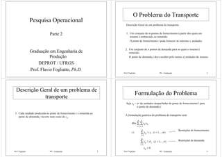 Pesquisa Operacional
Parte 2
Graduação em Engenharia de
Produção
DEPROT / UFRGS
Prof. Flavio Fogliatto, Ph.D.
Prof. Fogliatto PO - Graduação 2
O Problema do Transporte
Descrição Geral de um problema de transporte:
1. Um conjunto de m pontos de fornecimento a partir dos quais um
insumo é embarcado ou remetido.
O ponto de fornecimento i pode fornecer no máximo si unidades.
2. Um conjunto de n pontos de demanda para os quais o insumo é
remetido.
O ponto de demanda j deve receber pelo menos dj unidades do insumo.
Prof. Fogliatto PO - Graduação 3
Descrição Geral de um problema de
transporte
3. Cada unidade produzida no ponto de fornecimento i e remetida ao
ponto de demanda j incorre num custo de cij.
Prof. Fogliatto PO - Graduação 4
Formulação do Problema
Seja xij = no de unidades despachadas do ponto de fornecimento i para
o ponto de demanda j.
A formulação genérica do problema do transporte será:
0
),...,1(
),...,1(..
1
1
1 1
≥
=≥
=≤
∑
∑
∑ ∑
=
=
= =
ij
m
i
jij
n
j
iij
m
i
n
j
ijij
x
njdx
misxts
xcMin
Restrições de fornecimento
Restrições de demanda
 