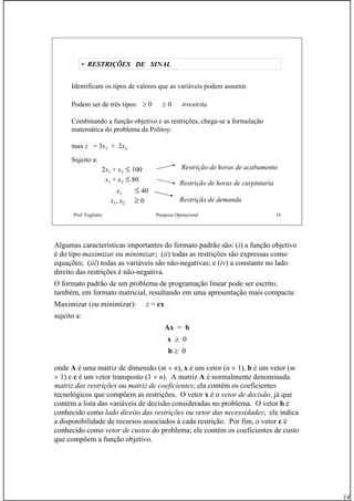 14
Prof. Fogliatto Pesquisa Operacional 14
• RESTRIÇÕES DE SINAL
Identificam os tipos de valores que as variáveis podem assumir.
Podem ser de três tipos: ≥ 0 ≤ 0 irrestrita
Combinando a função objetivo e as restrições, chega-se a formulação
matemática do problema da Politoy:
max z = 3x1 + 2x2
Sujeito a:
2x1 + x2 ≤ 100
x1 + x2 ≤ 80
x1 ≤ 40
x1, x2 ≥ 0
Restrição de horas de acabamento
Restrição de horas de carpintaria
Restrição de demanda
Algumas características importantes do formato padrão são: (i) a função objetivo
é do tipo maximizar ou minimizar; (ii) todas as restrições são expressas como
equações; (iii) todas as variáveis são não-negativas; e (iv) a constante no lado
direito das restrições é não-negativa.
O formato padrão de um problema de programação linear pode ser escrito,
também, em formato matricial, resultando em uma apresentação mais compacta:
Maximizar (ou minimizar): z = cx
sujeito a:
Ax = b
x ≥ 0
b ≥ 0
onde A é uma matriz de dimensão (m × n), x é um vetor (n × 1), b é um vetor (m
× 1) e c é um vetor transposto (1 × n). A matriz A é normalmente denominada
matriz das restrições ou matriz de coeficientes; ela contém os coeficientes
tecnológicos que compõem as restrições. O vetor x é o vetor de decisão, já que
contém a lista das variáveis de decisão consideradas no problema. O vetor b é
conhecido como lado direito das restrições ou vetor das necessidades; ele indica
a disponibilidade de recursos associados à cada restrição. Por fim, o vetor c é
conhecido como vetor de custos do problema; ele contém os coeficientes de custo
que compõem a função objetivo.
 