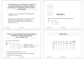Prof. Fogliatto PO - Graduação 61
Para determinarmos o menor ágio de compra dos
insumos que mantenha a venda desses insumos
interessantes para o fabricante, devemos resolver o
problema dual
• As variáveis y1, y2, y3 são normalmente denominadas preços-
sombra dos insumos.
• Por definição, o preço-sombra da iésima restrição corresponde à
melhoria no valor z da função objetivo ocasionada pelo
incremento de uma unidade no lado direito da restrição [ou
seja, de bi para (bi + 1)].
Prof. Fogliatto PO - Graduação 62
Determine o dual do seguinte problema de programação linear:
Max z = x1 + 2x2
s.t.: 3x1 + x2 ≤ 6
2x1 + x2 = 5
x1, x2 ≥ 0
PRÁTICA:
Prof. Fogliatto PO - Graduação 63
Como ler a solução ótima do dual a partir da linha 0
(ou linha z) do tableau ótimo do primal
Caso 1 - Primal = Max
Para resolver o problema abaixo:
Max z = 3x1 + 2x2 + 5x3
s.a: 1x1 + 3x2 + 2x3 ≤ 15
2x2 - x3 ≥ 5
2x1 + x2 - 5x3 = 10
x1, x2, x3 ≥ 0
Adicionar var. folga f1
Adicionar var. excesso e2 e art. a2
Adicionar var. artificial a3
• A base inicial será formada por B = { f1, a2, a3}.
• Usaremos o Método do M-Grande para solucionar este problema.
• O tableau ótimo vem dado a seguir...
Prof. Fogliatto PO - Graduação 64
Tableau Ótimo
x1 x2 x3 f1 e2 a2 a3 RHS
z 0 0 0 51
/23
58
/23 M-58
/23 M+9
/23
565
/23
x3 0 0 1 4
/23
5
/23
-5
/23
-2
/23
15
/23
x2 0 1 0 2
/23
-9
/23
9
/23
-1
/23
65
/23
x1 1 0 0 9
/23
17
/23
-17
/23
7
/23
120
/23
 