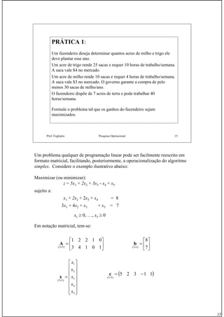 15
Prof. Fogliatto Pesquisa Operacional 15
PRÁTICA 1PRÁTICA 1::
Um fazendeiro deseja determinar quantos acres de milho e trigo ele
deve plantar esse ano.
Um acre de trigo rende 25 sacas e requer 10 horas de trabalho/semana.
A saca vale $4 no mercado.
Um acre de milho rende 10 sacas e requer 4 horas de trabalho/semana.
A saca vale $3 no mercado. O governo garante a compra de pelo
menos 30 sacas de milho/ano.
O fazendeiro dispõe de 7 acres de terra e pode trabalhar 40
horas/semana.
Formule o problema tal que os ganhos do fazendeiro sejam
maximizados.
Um problema qualquer de programação linear pode ser facilmente reescrito em
formato matricial, facilitando, posteriormente, a operacionalização do algoritmo
simplex. Considere o exemplo ilustrativo abaixo:
Maximizar (ou minimizar):
z = 5x1 + 2x2 + 3x3 - x4 + x5
sujeito a:
x1 + 2x2 + 2x3 + x4 = 8
3x1 + 4x2 + x3 + x5 = 7
x1 ≥ 0, …, x5 ≥ 0
Em notação matricial, tem-se:
⎥
⎦
⎤
⎢
⎣
⎡
=
× 10143
01221
)52(
A
⎥
⎥
⎥
⎥
⎥
⎥
⎦
⎤
⎢
⎢
⎢
⎢
⎢
⎢
⎣
⎡
=
×
5
4
3
2
1
)15(
x
x
x
x
x
x
⎥
⎦
⎤
⎢
⎣
⎡
=
× 7
8
)12(
b
( )11325
)51(
−=
×
c
 