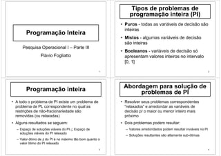 1
Programação Inteira
Pesquisa Operacional I – Parte III
Flávio Fogliatto
2
Tipos de problemas de
programação inteira (PI)
• Puros - todas as variáveis de decisão são
inteiras
• Mistos - algumas variáveis de decisão
são inteiras
• Booleanos - variáveis de decisão só
apresentam valores inteiros no intervalo
[0, 1]
3
Programação inteira
• A todo o problema de PI existe um problema de
problema de PL correspondente no qual as
restrições de não-fracionariedade são
removidas (ou relaxadas)
• Alguns resultados se seguem:
– Espaço de soluções viáveis do PI ⊆ Espaço de
soluções viáveis do PI relaxado
– Valor ótimo de z do PI é no máximo tão bom quanto o
valor ótimo do PI relaxado
4
Abordagem para solução de
problemas de PI
• Resolver seus problemas correspondentes
“relaxados” e arredondar as variáveis de
decisão p/ o maior ou menor inteiro mais
próximo
• Dois problemas podem resultar:
– Valores arredondados podem resultar inviáveis no PI
– Soluções resultantes são altamente sub-ótimas
 