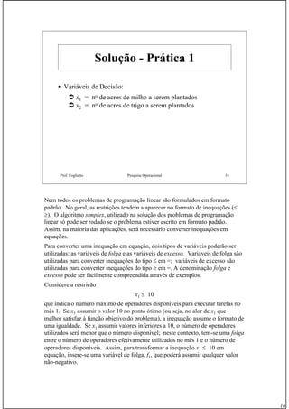 16
Prof. Fogliatto Pesquisa Operacional 16
SoluçãoSolução -- Prática 1Prática 1
• Variáveis de DecisãoVariáveis de Decisão:
x1 = no de acres de milho a serem plantados
x2 = no de acres de trigo a serem plantados
Nem todos os problemas de programação linear são formulados em formato
padrão. No geral, as restrições tendem a aparecer no formato de inequações (≤,
≥). O algoritmo simplex, utilizado na solução dos problemas de programação
linear só pode ser rodado se o problema estiver escrito em formato padrão.
Assim, na maioria das aplicações, será necessário converter inequações em
equações.
Para converter uma inequação em equação, dois tipos de variáveis poderão ser
utilizadas: as variáveis de folga e as variáveis de excesso. Variáveis de folga são
utilizadas para converter inequações do tipo ≤ em =; variáveis de excesso são
utilizadas para converter inequações do tipo ≥ em =. A denominação folga e
excesso pode ser facilmente compreendida através de exemplos.
Considere a restrição
x1 ≤ 10
que indica o número máximo de operadores disponíveis para executar tarefas no
mês 1. Se x1 assumir o valor 10 no ponto ótimo (ou seja, no alor de x1 que
melhor satisfaz à função objetivo do problema), a inequação assume o formato de
uma igualdade. Se x1 assumir valores inferiores a 10, o número de operadores
utilizados será menor que o número disponível; neste contexto, tem-se uma folga
entre o número de operadores efetivamente utilizados no mês 1 e o número de
operadores disponíveis. Assim, para transformar a inequação x1 ≤ 10 em
equação, insere-se uma variável de folga, f1, que poderá assumir qualquer valor
não-negativo.
 