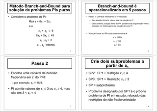 5
Método Branch-and-Bound para
solução de problemas PIs puros
• Considere o problema de PI:
Max z = 8x1 + 5x2
s.a
x1 + x2 ≤ 6
9x1 + 5x2 ≤ 45
x1 , x2 ≥ 0
x1 , x2 inteiros
6
Branch-and-bound é
operacionalizado em 5 passos
• Passo 1: Comece resolvendo o PI relaxado.
– Se a solução ótima for inteira, esta é a solução do PI
– Caso contrário, solução ótima do IPR (problema de programação inteira
relaxado) é o limite superior da solução ótima do PI
• Solução ótima do IPR dado anteriormente é:
z* = 165/4
x1 = 15/4
x2 = 9/4
7
Passo 2
• Escolha uma variável de decisão
fracionária em z* do PIR:
– por exemplo, x1 = 15/4.
• PI admite valores de x1 ≤ 3 ou x1 ≥ 4, mas
não em 3 < x1 < 4
8
Crie dois subproblemas a
partir de x1
• SP2: SP1 + restrição x1 ≥ 4
• SP3: SP1 + Restrição x1 ≤ 3
• SP = subproblema
• Problema designado por SP1 é o próprio
problema de PI em estudo, relaxado das
restrições de não-fracionariedade
 