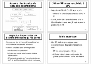 17
Arvore hierárquica de
solução do problema
18
Último SP a ser resolvido é
SP3
• Solução de SP3 é z* = 39, x1 = x2 = 3:
– Trata-se de uma solução candidata com z* <
LI
• Assim, nodo SP3 é terminado e SP6 é
identificado como a soluçãosolução ótimaótima para o
problema de PI
19
Aspectos importantes do
Branch-and-bound p/ PIs puros
• Sempre que não for necessário desdobrar um
subproblema, ele deve ser terminado
• Critérios utilizados para terminação são:
– SP não possui soluções viáveis
– SP gera uma solução ótima contendo somente
valores inteiros
– SP apresenta um valor de z* menor (em problemas
de PI do tipo Maximização) que o limite inferior atual
20
Mais aspectos
• Um SP é eliminado (passa a ser
desconsiderado do problema) sempre
que:
– SP não possui soluções viáveis
– LI (limite inferior) atual é pelo menos tão
grande quanto o valor z* do SP em questão
 
