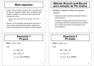 21
Mais aspectos
• A regra “último a entrar, primeiro a sair”, que indica qual
SP deve ser trabalhado dentre vários candidatos força o
analista a trabalhar um mesmo da ramo da árvore de
soluções até o final:
– Existem outras regras possíveis (ver Schrage, 1997, entre
outros)
• Quando um SP apresenta solução ótima com duas ou
mais variáveis de decisão fracionárias, trabalhe com
aquela que representar maior ganho na função objetivo
22
Método Branch-and-Bound
para solução de PIs mistos
• Modifique o algoritmo anterior da seguinte
maneira:
– Desdobre somente variáveis de decisão restritas a
não-fracionárias
– Considere a solução ótima de um SP como sendo
uma solução candidata à solução ótima do problema
de PI quando esta atender às restrições de não-
fracionariedade
23
Exercício 1
PI puro
• Min z = 4x1 + 5x2
s.a:
x1 + 4x2 ≥ 5
3x1 + 2x2 ≥ 7
x1, x2 ≥ 0 e inteiros
24
Exercício 2
PI misto
• Max z = 2x1 + x2
s.a:
5x1 + 2x2 ≤ 8
x1 + x2 ≤ 3
x1, x2 ≥ 0; x1 inteiro
 