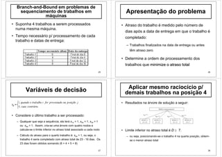 25
Branch-and-Bound em problemas de
sequenciamento de trabalhos em
máquinas
• Suponha 4 trabalhos a serem processados
numa mesma máquina.
• Tempo necessário p/ processamento de cada
trabalho e datas de entrega:
26
Apresentação do problema
• Atraso do trabalho é medido pelo número de
dias após a data de entrega em que o trabalho é
completado:
– Trabalhos finalizados na data de entrega ou antes
têm atraso zero
• Determine a ordem de processamento dos
trabalhos que minimize ominimize o atrasoatraso totaltotal
27
Variáveis de decisão
• Considere o último trabalho a ser processado:
– Qualquer que seja a sequência, ela terá x14 = 1, x24 = 1, x34 = 1
ou x44 = 1. Assim, cria-se uma árvore com quatro nodos e
calcula-se o limite inferior no atraso total associado a cada nodo
– Cálculo do atraso para o quarto trabalho é: x44 = 1, ou seja, o
trabalho 4 seria completado com atraso total de 23 - 16 dias. Os
23 dias foram obtidos somando (6 + 4 + 5 + 8)
28
Aplicar mesmo raciocício p/
demais trabalhos na posição 4
• Resultados na árvore de solução a seguir:
• Limite inferior no atraso total é D ≥ 7:
– ou seja, posicionando-se o trabalho 4 na quarta posição, obtem-
se o menor atraso total
 