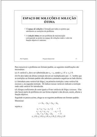17
Prof. Fogliatto Pesquisa Operacional 17
ESPAÇO DE SOLUÇÕES E SOLUÇÃOESPAÇO DE SOLUÇÕES E SOLUÇÃO
ÓTIMAÓTIMA
• O espaço de soluções é formado por todos os pontos que
satisfazem as restrições do problema.
• A solução ótima em um problema de maximização
corresponde ao ponto no espaço de soluções onde o valor da
função objetivo é máximo.
Para reescrever o problema em formato padrão, as seguintes modificações são
necessárias:
(a) A variável x3 deve ser substituída por x4 – x5, sendo x4 ≥ 0 e x5 ≥ 0.
(b) Os dois lados da última restrição devem ser multiplicados por –1; lembre que
as restrições no formato padrão não admitem constantes negativas no lado direito.
(c) Introduza uma variável de folga f1 na primeira restrição e uma variável de
excesso e2 na segunda restrição. Os índices nessas variáveis indicam a restrição
onde cada variável foi introduzida.
(d) Aloque coeficientes de custo iguais a 0 nas variáveis de folga e excesso. Elas
não fazem parte do problema em sua forma original e não devem, assim, alterar a
função objetivo.
Seguindo os passos acima, chega-se ao seguinte problema em formato padrão:
Minimizar:
z = 5x1 – 2x2 + 3x4 – 3x5
sujeito a:
x1 + x2 + x4 – x5 + f1 = 7
x1 – x2 + x4 – x5 – e2 = 2
– 3x1 + x2 + 2x4 – 2x5 = 5
x1 ≥ 0, x2 ≥ 0, x4 ≥ 0, x5 ≥ 0, f1 ≥ 0, e2 ≥ 0
 