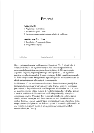 2
Prof. Fogliatto Pesquisa Operacional 2
Ementa
INTRODUÇÃO
1. Programação Matemática
2. Revisão de Álgebra Linear
3. Uso de pacotes computacionais na solução de problemas
PROGRAMAÇÃO LINEAR
1. Introdução à Programação Linear
2. O algoritmo Simplex
Dois eventos motivaram o rápido desenvolvimento da PO. O primeiro foi o
desenvolvimento de um algoritmo simples para solucionar problemas de
programação linear (isto é, problemas determinísticos de PO), denominado
algoritmo simplex e proposto por George Dantzig em 1947. Tal algoritmo
permitiu a resolução manual de diversos problemas de PO, especialmente aqueles
de baixa complexidade. O segundo foi a proliferação dos microcomputadores e o
rápido aumento em sua velocidade de processamento.
Problemas de PO são usualmente modelados na forma de uma função objetivo
(por exemplo, maximizar o lucro da empresa) e diversas restrições (associadas,
por exemplo, à disponibilidade de matérias-primas, mão-de-obra, etc.). A chave
do algoritmo simplex está no formato da região limitada pelas restrições, comum
a todos os problemas de PO, conforme verificado por Dantzig; tal região é
denominada simplex. Quaisquer dois pontos selecionados no contorno de um
simplex, quando unidos por uma linha, resultam em uma linha interiamente
contida dentro do simplex. A partir dessa constatação, a busca pela solução ótima
em problemas de PO passou a ser limitada a pontos extremos da região simplex, o
que permitiu o desenvolvimento de um algoritmo de baixa complexidade
computacional por Dantzig.
 