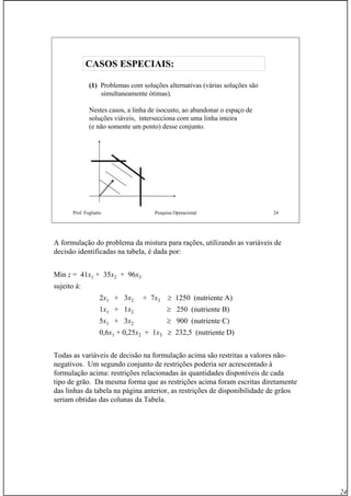 24
Prof. Fogliatto Pesquisa Operacional 24
CASOS ESPECIAIS:CASOS ESPECIAIS:
(1) Problemas com soluções alternativas (várias soluções são
simultaneamente ótimas).
Nestes casos, a linha de isocusto, ao abandonar o espaço de
soluções viáveis, intersecciona com uma linha inteira
(e não somente um ponto) desse conjunto.
A formulação do problema da mistura para rações, utilizando as variáveis de
decisão identificadas na tabela, é dada por:
Min z = 41x1 + 35x2 + 96x3
sujeito à:
2x1 + 3x2 + 7x3 ≥ 1250 (nutriente A)
1x1 + 1x2 ≥ 250 (nutriente B)
5x1 + 3x2 ≥ 900 (nutriente C)
0,6x1 + 0,25x2 + 1x3 ≥ 232,5 (nutriente D)
Todas as variáveis de decisão na formulação acima são restritas a valores não-
negativos. Um segundo conjunto de restrições poderia ser acrescentado à
formulação acima: restrições relacionadas às quantidades disponíveis de cada
tipo de grão. Da mesma forma que as restrições acima foram escritas diretamente
das linhas da tabela na página anterior, as restrições de disponibilidade de grãos
seriam obtidas das colunas da Tabela.
 
