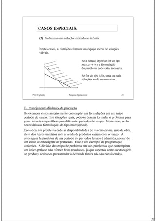 25
Prof. Fogliatto Pesquisa Operacional 25
(2) Problemas com solução tendendo ao infinito.
Nestes casos, as restrições formam um espaço aberto de soluções
viáveis.
Se a função objetivo for do tipo
max, z → ∞ e a formulação
do problema pode estar incorreta.
Se for do tipo Min, uma ou mais
soluções serão encontradas.
CASOS ESPECIAIS:CASOS ESPECIAIS:
C. Planejamento dinâmico da produção
Os exempos vistos anteriormente contemplavam formulações em um único
período de tempo. Em situações reais, pode-se desejar formular o problema para
gerar soluções específicas para diferentes períodos de tempo. Neste caso, serão
necessárias as formulações do tipo multiperíodo.
Considere um problema onde as disponibilidades de matéria-prima, mão de obra,
além dos lucros unitários com a venda de produtos variem com o tempo. A
estocagem de produtos de um período até períodos futuros é admitida, apesar de
um custo de estocagem ser praticado. Esse é um exemplo de programação
dinâmica. A divisão deste tipo de problema em sub-problemas que contemplem
um único período não oferece bons resultados, já que aspectos como a estocagem
de produtos acabados para atender à demanda futura não são considerados.
 