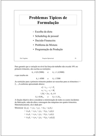 29
Prof. Fogliatto Pesquisa Operacional 29
Problemas Típicos deProblemas Típicos de
FormulaçãoFormulação
• Escolha da dieta
• Scheduling de pessoal
• Decisão Financeira
• Problema da Mistura
• Programação da Produção
Para garantir que a variação no nível da força-de-trabalho não exceda 10% no
primeiro trimestre, são escritas as restrições:
h1 ≥ 0,9 (5000) e h1 ≤ 1,1(5000)
o que resulta em
h1 ≥ 4500 e h1 ≤ 5500
As restrições para o primeiro trimestre podem ser reescritas para os trimestres t =
2,…,4 conforme apresentado abaixo:
dt + rt-1 - rt = Et
wt + st-1 - st = Mt
1,5dt + 2wt - ht ≤ 0
ht ≥ 0,9ht-1 e ht ≤ 1,1ht-1
A função objetivo deve considerar a minimização de todos os custos incidentes
da fabricação, mão-de-obra e estocagem das máquinas nos quatro trimestres.
Matematicamente, ela é dada por:
Minimizar [(c1d1 + v1w1 + j1r1 + k1s1 + p1h1)
+ (c2d2 + v2w2 + j2r2 + k2s2 + p2h2)
+ (c3d3 + v3w3 + j3r3 + k3s3 + p3h3)
+ (c4d4 + v4w4 + j4r4 + k4s4 + p4h4)].
 