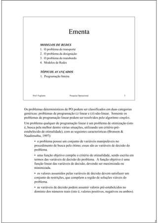 3
Prof. Fogliatto Pesquisa Operacional 3
Ementa
MODELOS DE REDES
1. O problema do transporte
2. O problema da designação
3. O problema do transbordo
4. Modelos de Redes
TÓPICOS AVANÇADOS
1. Programação Inteira
Os problemas determinísticos de PO podem ser classificados em duas categorias
genéricas: problemas de programação (i) linear e (ii) não-linear. Somente os
problemas de programação linear podem ser resolvidos pelo algoritmo simplex.
Um problema qualquer de programação linear é um problema de otimização (isto
é, busca pela melhor dentre várias situações, utilizando um critério pré-
estabelecido de otimalidade), com as seguintes características (Bronson &
Naadimuthu, 1997):
• o problema possui um conjunto de variáveis manipuláveis no
procedimento de busca pelo ótimo; essas são as variáveis de decisão do
problema.
• uma função objetivo compõe o critério de otimalidade, sendo escrita em
termos das variáveis de decisão do problema. A função objetivo é uma
função linear das variáveis de decisão, devendo ser maximizada ou
minimizada.
• os valores assumidos pelas variáveis de decisão devem satisfazer um
conjunto de restrições, que compõem a região de soluções viáveis do
problema.
• as variáveis de decisão podem assumir valores pré-estabelcidos no
domínio dos números reais (isto é, valores positivos, negativos ou ambos).
 