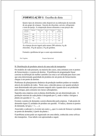 30
Prof. Fogliatto Pesquisa Operacional 30
FORMULAÇÃO 1: Escolha de dieta
Quatro tipos de alimentos estão disponíveis na elaboração da merenda
de um grupo de crianças: biscoito de chocolate, sorvete, refrigerante
e torta de queijo. A composição desses alimentos e seus preços são:
Alimento
(porção)
Calorias Chocolate
(g)
Açucar
(g)
Gordura
(g)
Preço
(porção)
Biscoito 400 3 2 2 0.5
Sorvete 200 2 2 4 0.2
Refrig. 150 0 4 1 0.3
Torta
queijo
500 0 4 5 0.8
As crianças devem ingerir pelo menos 500 calorias, 6 g de
chocolate, 10 g de açúcar, e 8 g de gordura.
Formule o problema tal que o custo seja minimizado.
D. Distribuição de produtos através de uma rede de transportes
Os modelos de rede possuem, na maioria dos casos, uma estrutura com m pontos
de fornecimento e n pontos de destino. O problema de programação linear
consiste na definição do melhor caminho (ou rota) a ser utilizada para fazer com
que uma determinada quantidade de produtos de um ponto de fornecimento
chegue à um ponto de destino.
Problemas de planejamento dinâmico da produção também podem ser tratados
através de modelos de redes. Neste caso, a decisão passa a ser quanto produzir
num determinado mês para consumo naquele mês e quanto deve ser produzido
para estoque, para consumo nos meses subseqüentes.
Suponha uma empresa com m plantas distribuídas em um determinado país. A
produção máxima de cada planta é designada por Si, onde o índice i designa a
planta em questão (i = 1,…, m).
Existem n pontos de demanda a serem abastecidos pela empresa. Cada ponto de
demanda requer Dj unidades do produto em questão. O índice j denota os pontos
de demanda, tal que j = 1,…, n.
Associado a cada par (i, j) existe um custo cij, que é o custo de fornecer o produto
ao ponto de demanda j a partir da planta i.
O problema acima pode ser organizado em uma tabela, conhecida como tableau
dos transportes. Essa tabela vem apresentada a seguir.
 