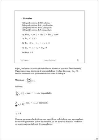 32
Prof. Fogliatto Pesquisa Operacional 32
• Restrições:
(1) Ingestão mínima de 500 calorias;
(2) Ingestão mínima de 6 g de chocolate;
(3) Ingestão mínima de 10 g de açúcar;
(4) Ingestão mínima de 8 g de gordura.
(1) 400 x1 + 200 x2 + 150 x3 + 500 x4 ≥ 500
(2) 3 x1 + 2 x2 ≥ 3
(3) 2 x1 + 2 x2 + 4 x3 + 4 x4 ≥ 10
(4) 2 x1 + 4 x2 + x3 + 5 x4 ≥ 8
Variáveis ≥ 0.
Seja xij o número de unidades remetidas da planta i ao ponto de fornecimento j.
O custo associado à remessa de uma unidade do produto de i para j é cij. O
modelo matemático do problema descrito acima é dado por:
Minimizar
sujeito a:
, para i = 1,…, m (capacidade)
, para j = 1,…, n (demanda)
Observe que uma solução ótima para o problema pode indicar uma mesma planta
fornecendo para vários pontos de demanda, ou um ponto de demanda recebendo
os produtos demandados de diversas plantas.
∑∑= =
m
i
n
j
ijij xc
1 1
i
n
j
ij Sx ≤∑=1
j
m
i
ij Dx ≥∑=1
0≥ijx
 