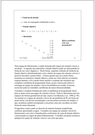 34
Prof. Fogliatto Pesquisa Operacional 34
• Variáveis de decisão:
xi = núm. de empregados trabalhando no dia i;
• Função objetivo:
Min z = x1 + x2 + x3 + x4 + x5 + x6 + x7
• Restrições:
x1 ≥ 17
x2 ≥ 13
x3 ≥ 15
x4 ≥ 19
x5 ≥ 14
x6 ≥ 16
x7 ≥ 11
xi ≥ 0
Qual o problema
com essa
formulação?
Num espaço bi-dimensional, a região formada pelo espaço de soluções viáveis é
um plano. A equação que representa a função-objetivo pode ser representada na
forma de um vetor, digamos c. Desta forma, seguindo a direção de melhoria da
função objetivo determinada pelo vetor c dentro do espaço de soluções viáveis, é
possível encontrar o ponto ótimo. A busca garante que (a) o ponto ótimo
maximiza ou minimiza a função objetivo, sendo seu valor máximo ou mínimo,
respectivamente; e (b) o ponto ótimo satisfaz o conjunto das restrições que
compõem o problema de programação linear, já que a busca pelo ótimo se
restringiu ao espaço de soluções viáveis do problema em estudo. O mesmo
raciocínio pode ser estendido a problemas de maior dimensionalidade.
Considere o conjunto formado por todos os problemas de programação linear
para os quais existe um espaço de soluções viáveis. Pode-se demonstrar que tais
espaços são formas geométricas do tipo simplex (ver Bazaraa et al., 1990; p. 94).
Ao rastrear-se o espaço de soluções viáveis de um problema de PL em busca do
ponto ótimo, este deverá corresponder a um dos pontos extremos do simplex, o
que, na prática, poderá corresponder a um ponto, uma reta, um plano ou outra
forma de maior dimensão.
O algoritmo simplex pode ser descrito de maneira bastante simplificada,
conforme apresentado a seguir. Considere um espaço de soluções viáveis bi-
dimensional e um vetor c formado pelos coeficientes de custo da função objetivo
e posicionado na origem do plano bidimensional. Considere um ponto extremo p
qualquer do espaço de soluções viáveis e um vetor que passe
 