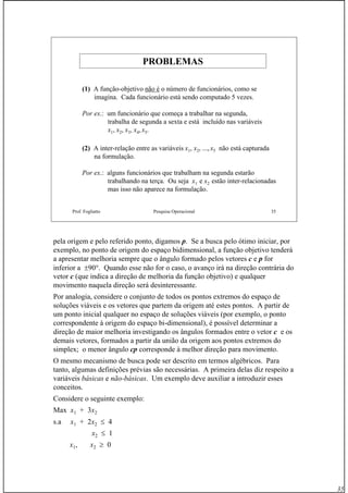 35
Prof. Fogliatto Pesquisa Operacional 35
PROBLEMASPROBLEMAS
(1) A função-objetivo não é o número de funcionários, como se
imagina. Cada funcionário está sendo computado 5 vezes.
Por ex.: um funcionário que começa a trabalhar na segunda,
trabalha de segunda a sexta e está incluído nas variáveis
x1, x2, x3, x4, x5.
(2) A inter-relação entre as variáveis x1, x2, ..., x5 não está capturada
na formulação.
Por ex.: alguns funcionários que trabalham na segunda estarão
trabalhando na terça. Ou seja x1 e x2 estão inter-relacionadas
mas isso não aparece na formulação.
pela origem e pelo referido ponto, digamos p. Se a busca pelo ótimo iniciar, por
exemplo, no ponto de origem do espaço bidimensional, a função objetivo tenderá
a apresentar melhoria sempre que o ângulo formado pelos vetores c e p for
inferior a ±90°. Quando esse não for o caso, o avanço irá na direção contrária do
vetor c (que indica a direção de melhoria da função objetivo) e qualquer
movimento naquela direção será desinteressante.
Por analogia, considere o conjunto de todos os pontos extremos do espaço de
soluções viáveis e os vetores que partem da origem até estes pontos. A partir de
um ponto inicial qualquer no espaço de soluções viáveis (por exemplo, o ponto
correspondente à origem do espaço bi-dimensional), é possível determinar a
direção de maior melhoria investigando os ângulos formados entre o vetor c e os
demais vetores, formados a partir da união da origem aos pontos extremos do
simplex; o menor ângulo cp corresponde à melhor direção para movimento.
O mesmo mecanismo de busca pode ser descrito em termos algébricos. Para
tanto, algumas definições prévias são necessárias. A primeira delas diz respeito a
variáveis básicas e não-básicas. Um exemplo deve auxiliar a introduzir esses
conceitos.
Considere o seguinte exemplo:
Max x1 + 3x2
s.a x1 + 2x2 ≤ 4
x2 ≤ 1
x1, x2 ≥ 0
 