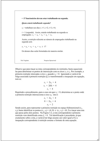 37
Prof. Fogliatto Pesquisa Operacional 37
• 17 funcionários devem estar trabalhando na segunda.
Quem estará trabalhando segunda?
xi = trabalham nos dias i, i+1, i+2, i+3, i+4;
i = 1 (segunda). Assim, estarão trabalhando na segunda os
empregados x1 + x4 + x5 + x6 + x7.
Assim, a restrição referente ao número de empregados trabalhando na
segunda será:
x1 + x4 + x5 + x6 + x7 ≥ 17
Os demais dias serão formulados de maneira similar.
Observe que para traçar as retas correspondentes às restrições, basta equacioná-
las para determinar os pontos de intersecção com os eixos x1 e x2. Por exemplo, a
primeira restrição intercepta o eixo x1 quando x2 = 0. Ignorando a variável de
folga associada à primeira restrição (f1) e transformando a inequação em equação,
tem-se:
x1 + 2x2 = 4
x1 + 2(0) = 4
x1 = 4
Repetindo o procedimento, para o caso em que x1 = 0, determina-se o ponto onde
a primeira restrição intersecciona o eixo x2; isto é:
x1 + 2x2 = 4
0 + 2x2 = 4
x2 = 2
Sendo assim, para representar a primeira restrição no espaço bidimensional (x1,
x2), basta identificar os pontos (x1, x2) = (4, 0) e (x1, x2) = (0, 2) e traçar uma reta
que passe pelos dois pontos. Na Figura 3.2, a reta correspondente à primeira
restrição vem identificada como f1 = 0. Tal identificação é procedente, já que
exatamente sobre a reta, a variável de folga assume um valor igual a 0 e a
inequação correspondente à restrição assume o formato de uma equação.
 
