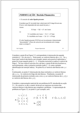 39
Prof. Fogliatto Pesquisa Operacional 39
FORMULAÇÃO:FORMULAÇÃO: Decisão FinanceiraDecisão Financeira
• O conceito de valor líquido presente:
Considere que $1 investido hoje valerá mais de $1 daqui há um ano.
O novo valor dependerá da taxa anual de juros, r.
Assim:
$1 hoje = $(1 + r)k em k anos
ou
$ 1 recebidos em k anos = $ (1 + r)-k hoje
$ x recebidos em k anos = $x / (1 + r)k hoje
O valor líquido presente (VLP) de um investimento é determinado
“descontando” o fluxo de caixa de um investimento até o tempo
atual, ou tempo 0.
Considere o ponto B na Figura 3.2, correspondente à intersecção da segunda
restrição (f2 = 0) e do eixo x2. Neste ponto, as variáveis básicas são x2 e f1. Se x2
fosse uma variável não-básica, por exemplo, jamais seria possível representar o
ponto B, já que naquele ponto x2 = 1. O mesmo raciocínio se aplica à variável de
folga f1. Se essa variável estivesse for a da base, o ponto B deveria localizar-se,
necessariamente, sobre a primeira restrição (onde f1 = 0, como a prórpia
identificação da restrição indica). No ponto B, as variáveis não-básicas são x1 e
f2.
Continuando, no ponto C (intersecção das duas restrições), as variáveis básicas
são x1 e x2. As variáveis de folga são não-básicas. Finalmente, no ponto D
(intersecção da primeira restrição com o eixo x1), as variáveis básicas são x1 e f2 e
as variáveis não básicas são x2 e f1.
Considere a representação matricial de um problema de PL introduzida na seção
2.1. Os vetores c, x e b e a matriz A devem ser expressos em termos das
variáveis básicas e não-básicas que compõem o problema. A representação do
problema na Figura 3.2, no ponto A, por exemplo, será:
2121 ffxx
⎥
⎦
⎤
⎢
⎣
⎡
=
1010
0121
A
4321 aaaa
2121 ffxx
[ ]0,0,3,1=t
c
⎥
⎦
⎤
⎢
⎣
⎡
=
0
0
2
1
f
f
b
[ ]2121 ,,, ffxxt
=x
 