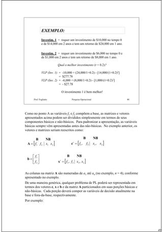 40
Prof. Fogliatto Pesquisa Operacional 40
EXEMPLO:EXEMPLO:
Investim. 1 = requer um investimento de $10,000 no tempo 0
e de $14,000 em 2 anos e tem um retorno de $24,000 em 1 ano.
Investim. 2 = requer um investimento de $6,000 no tempo 0 e
de $1,000 em 2 anos e tem um retorno de $8,000 em 1 ano.
Qual o melhor investimento (r = 0.2)?
VLP (Inv. 1) = -10,000 + (24,000/1+0.2) - [14,000/(1+0.2)2]
= $277.78
VLP (Inv. 2) = -6,000 + (8,000/1+0.2) - [1,000/(1+0.2)2]
= - $27.78
O investimento 1 é bem melhor!
Como no ponto A as variáveis f1 e f2 compõem a base, as matrizes e vetores
apresentados acima podem ser divididos simplesmente em termos de seus
componentes básicos e não-básicos. Para padronizar a apresentação, as variáveis
básicas sempre vêm apresentadas antes das não-básicas. No exemplo anterior, os
vetores e matrizes seriam reescritos como:
As colunas na matriz A são numeradas de a1 até an (no exemplo, n = 4), conforme
apresentado no exemplo.
De uma maneira genérica, qualquer problema de PL poderá ser representada em
termos dos vetores c, x e b e da matriz A particionados em suas porções básicas e
não-básicas. Cada porção deverá compor as variáveis de decisão atualmente na
base e fora-da-base, respectivamente.
Por exemplo:
NBB
[ ]2121 xxff=A [ ]2121 ,, xxfft
=c
⎥
⎦
⎤
⎢
⎣
⎡
=
2
1
f
f
b
[ ]2121 ,, xxfft
=x
NBB
NBB
 