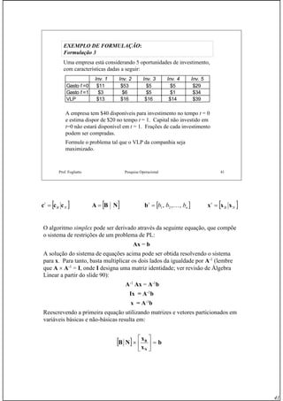 41
Prof. Fogliatto Pesquisa Operacional 41
EXEMPLO DE FORMULAÇÃOEXEMPLO DE FORMULAÇÃO::
Formulação 3Formulação 3
Uma empresa está considerando 5 oportunidades de investimento,
com características dadas a seguir:
A empresa tem $40 disponíveis para investimento no tempo t = 0
e estima dispor de $20 no tempo t = 1. Capital não investido em
t=0 não estará disponível em t = 1. Frações de cada investimento
podem ser compradas.
Formule o problema tal que o VLP da companhia seja
maximizado.
Inv. 1 Inv. 2 Inv. 3 Inv. 4 Inv. 5
Gasto t =0 $11 $53 $5 $5 $29
Gasto t =1 $3 $6 $5 $1 $34
VLP $13 $16 $16 $14 $39
O algoritmo simplex pode ser derivado através da seguinte equação, que compõe
o sistema de restrições de um problema de PL:
Ax = b
A solução do sistema de equações acima pode ser obtida resolvendo o sistema
para x. Para tanto, basta multiplicar os dois lados da igualdade por A-1
(lembre
que A × A-1
= I, onde I designa uma matriz identidade; ver revisão de Álgebra
Linear a partir do slide 90):
A-1
Ax = A-1
b
Ix = A-1
b
x = A-1
b
Reescrevendo a primeira equação utilizando matrizes e vetores particionados em
variáveis básicas e não-básicas resulta em:
[ ]NBA =[ ]NB
t
ccc = [ ]n
t
bbb ,,, 21 K=b [ ]NB
t
xxx =
[ ] b
x
x
NB
N
B
=⎥
⎦
⎤
⎢
⎣
⎡
×
 