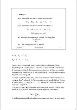 43
Prof. Fogliatto Pesquisa Operacional 43
• Restrições:
(1) A empresa não pode investir mais de $40 no tempo 0:
11x1 + 53x2 + 5x3 + 5x4 + 29x5 ≤ 40
(2) A empresa não pode investir mais de $20 no tempo 1:
3x1 + 6x2 + 5x3 + x4 + 34x5 ≤ 20
Falta alguma restrição?
(3) A empresa não pode comprar mais que 100% de nenhum
investimento:
xi ≤ 1
(4) Todas as variáveis devem ser positivas.
Observe que N é uma matriz; assim, suas partes componentes são vetores,
designados por aj. Tal designação é pertinente, já que a matriz N é uma partição
da matriz de restrições A. Consequentemente, as colunas de N devem constituir
um subconjunto das colunas de A. Tal subconjunto de variáveis não-básicas será
designado, doravante, por R.
Existe um total de N colunas em A, uma associada a cada variável de decisão do
problema. Das N colunas de A, P correspondem a variáveis não-básicas. Assim,
os índices em N e xN variam de j = 1,…, P. Note que as variáveis xj não-básicas
compõem o conjunto R.
Deseja-se reescrever N e xN tornando explicitas as suas colunas e variáveis não-
básicas, respectivamente. Para tanto, utiliza-se a seguinte equivalência:
A validade da equivalência acima é demonstrada a seguir através de um exemplo.
[ ]PaaaN L21=
[ ]P
t
xxx L21=Nx
∑∈
=
Rj
jj xaNxN
 