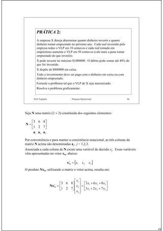 44
Prof. Fogliatto Pesquisa Operacional 44
PRÁTICAPRÁTICA 2:2:
A empresa X deseja determinar quanto dinheiro investir e quanto
dinheiro tomar emprestado no próximo ano. Cada real investido pela
empresa reduz o VLP em 10 centavos e cada real tomado em
empréstimo aumenta o VLP em 50 centavos (vale mais a pena tomar
emprestado do que investir).
X pode investir no máximo $1000000. O débito pode somar até 40% do
que for investido.
X dispõe de $800000 em caixa.
Todo o investimento deve ser pago com o dinheiro em caixa ou com
dinheiro emprestado.
Formule o problema tal que o VLP de X seja maximizado.
Resolva o problema graficamente.
Seja N uma matriz (2 × 3) constituída dos seguintes elementos:
Por conveniência e para manter a consistência notacional, as três colunas da
matriz N acima são denominadas aj, j = 1,2,3.
Associada a cada coluna de N existe uma variável de decisão xj. Essas variáveis
vêm apresentadas no vetor xN, abaixo:
O produto NxN, utilizando a matriz e vetor acima, resulta em:
⎥
⎦
⎤
⎢
⎣
⎡
=
721
863
N
321 aaa
[ ]321 xxxt
=Nx
⎥
⎦
⎤
⎢
⎣
⎡
++
++
=
⎥
⎥
⎥
⎦
⎤
⎢
⎢
⎢
⎣
⎡
⎥
⎦
⎤
⎢
⎣
⎡
=
321
321
3
2
1
721
863
721
863
xxx
xxx
x
x
x
t
NNx
 