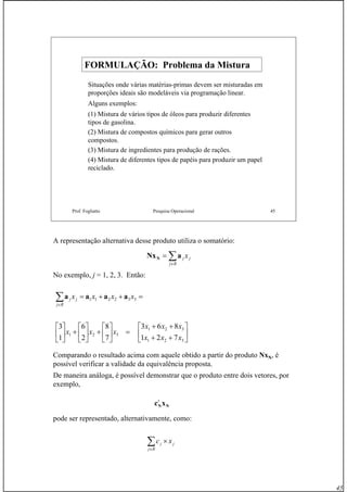 45
Prof. Fogliatto Pesquisa Operacional 45
FORMULAÇÃO: Problema da MisturaFORMULAÇÃO: Problema da Mistura
Situações onde várias matérias-primas devem ser misturadas em
proporções ideais são modeláveis via programação linear.
Alguns exemplos:
(1) Mistura de vários tipos de óleos para produzir diferentes
tipos de gasolina.
(2) Mistura de compostos químicos para gerar outros
compostos.
(3) Mistura de ingredientes para produção de rações.
(4) Mistura de diferentes tipos de papéis para produzir um papel
reciclado.
A representação alternativa desse produto utiliza o somatório:
No exemplo, j = 1, 2, 3. Então:
Comparando o resultado acima com aquele obtido a partir do produto NxN, é
possível verificar a validade da equivalência proposta.
De maneira análoga, é possível demonstrar que o produto entre dois vetores, por
exemplo,
pode ser representado, alternativamente, como:
∑∈
=
Rj
jj xaNxN
⎥
⎦
⎤
⎢
⎣
⎡
++
++
=⎥
⎦
⎤
⎢
⎣
⎡
+⎥
⎦
⎤
⎢
⎣
⎡
+⎥
⎦
⎤
⎢
⎣
⎡
=++=∑∈
321
321
321
332211
721
863
7
8
2
6
1
3
xxx
xxx
xxx
xxxx
Rj
jj aaaa
NNxct
∑∈
×
Rj
jj xc
 
